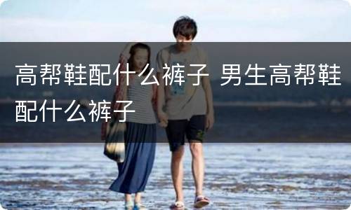 高帮鞋配什么裤子 男生高帮鞋配什么裤子