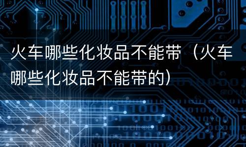 火车哪些化妆品不能带（火车哪些化妆品不能带的）
