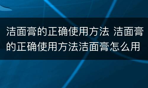 洁面膏的正确使用方法 洁面膏的正确使用方法洁面膏怎么用