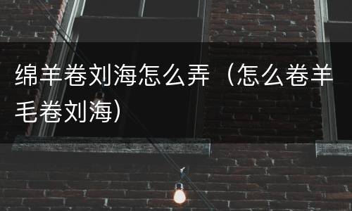 绵羊卷刘海怎么弄（怎么卷羊毛卷刘海）