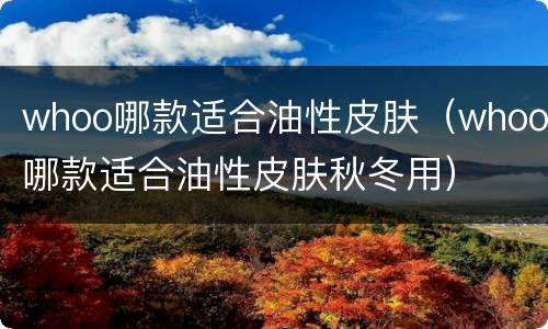 whoo哪款适合油性皮肤（whoo哪款适合油性皮肤秋冬用）