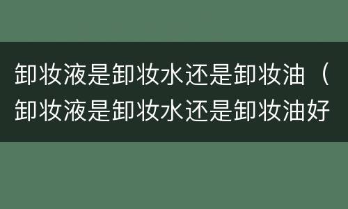 卸妆液是卸妆水还是卸妆油（卸妆液是卸妆水还是卸妆油好）