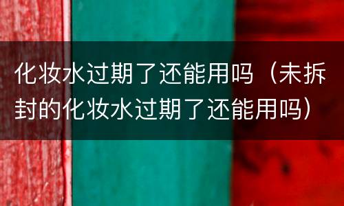 化妆水过期了还能用吗（未拆封的化妆水过期了还能用吗）