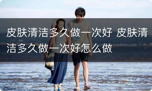 皮肤清洁多久做一次好 皮肤清洁多久做一次好怎么做