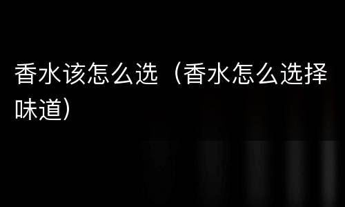 香水该怎么选（香水怎么选择味道）