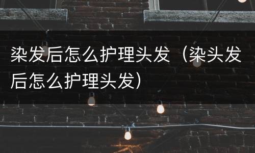 染发后怎么护理头发（染头发后怎么护理头发）