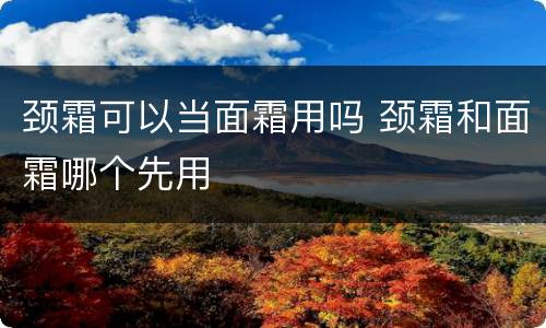 颈霜可以当面霜用吗 颈霜和面霜哪个先用