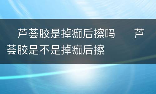 ​芦荟胶是掉痂后擦吗  ​芦荟胶是不是掉痂后擦