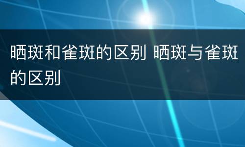 晒斑和雀斑的区别 晒斑与雀斑的区别