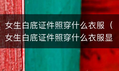 女生白底证件照穿什么衣服（女生白底证件照穿什么衣服显白）