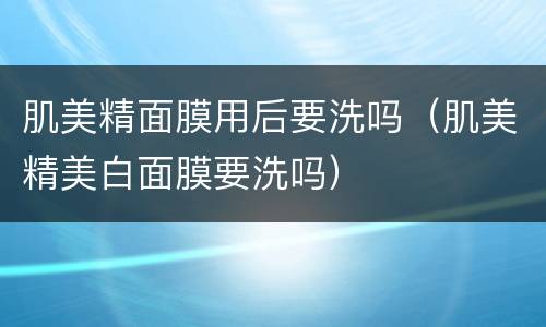 肌美精面膜用后要洗吗（肌美精美白面膜要洗吗）