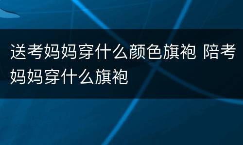 送考妈妈穿什么颜色旗袍 陪考妈妈穿什么旗袍