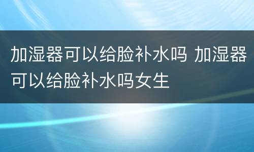 加湿器可以给脸补水吗 加湿器可以给脸补水吗女生