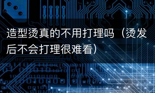 造型烫真的不用打理吗（烫发后不会打理很难看）