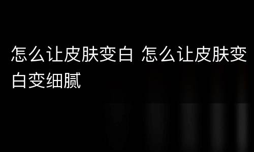 怎么让皮肤变白 怎么让皮肤变白变细腻