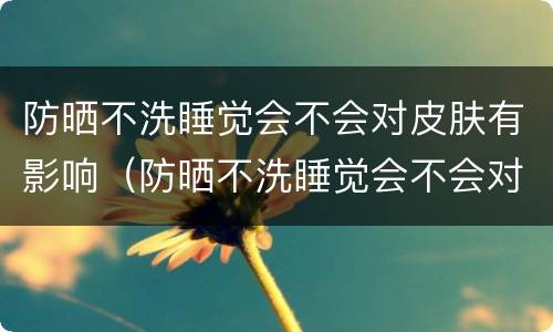 防晒不洗睡觉会不会对皮肤有影响（防晒不洗睡觉会不会对皮肤有影响呀）