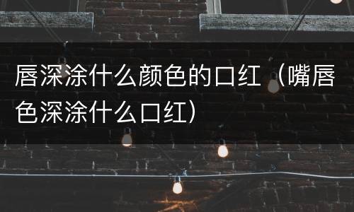 唇深涂什么颜色的口红（嘴唇色深涂什么口红）