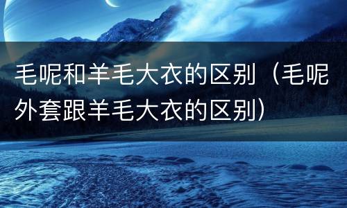 毛呢和羊毛大衣的区别（毛呢外套跟羊毛大衣的区别）