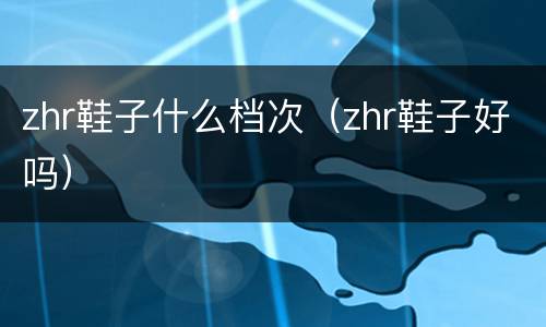 zhr鞋子什么档次（zhr鞋子好吗）