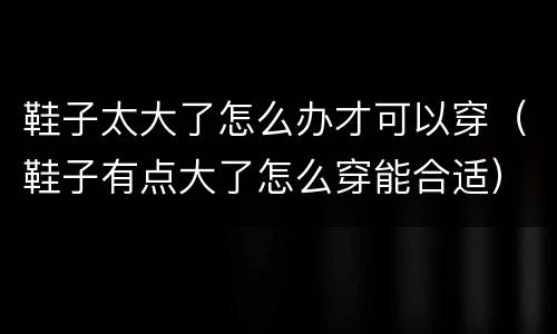 鞋子太大了怎么办才可以穿（鞋子有点大了怎么穿能合适）