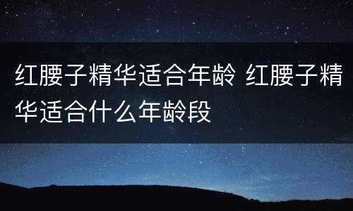红腰子精华适合年龄 红腰子精华适合什么年龄段