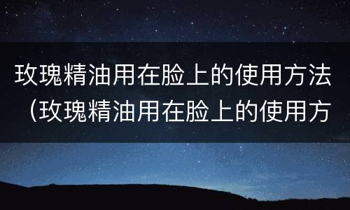 玫瑰精油用在脸上的使用方法（玫瑰精油用在脸上的使用方法视频）