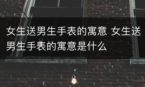 女生送男生手表的寓意 女生送男生手表的寓意是什么