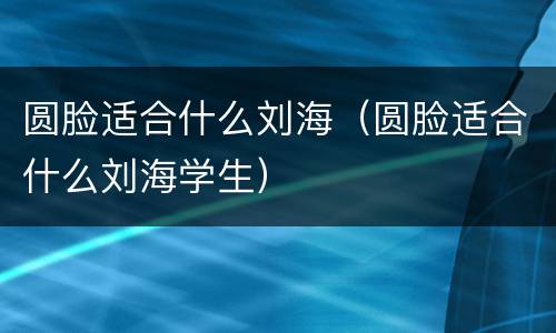 圆脸适合什么刘海（圆脸适合什么刘海学生）