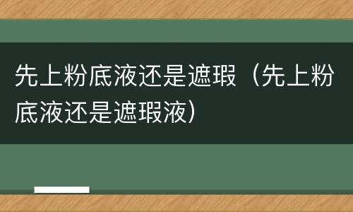 先上粉底液还是遮瑕（先上粉底液还是遮瑕液）
