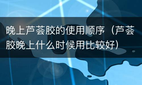 晚上芦荟胶的使用顺序（芦荟胶晚上什么时候用比较好）