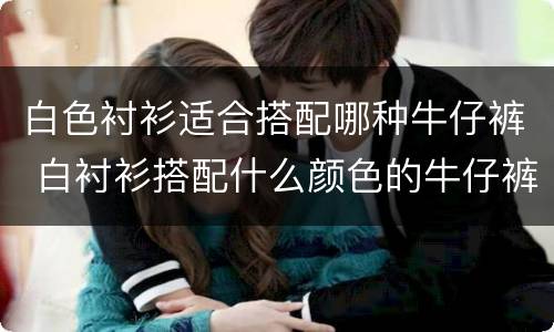 白色衬衫适合搭配哪种牛仔裤 白衬衫搭配什么颜色的牛仔裤好看