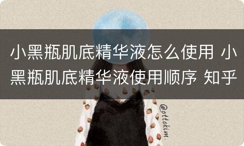 小黑瓶肌底精华液怎么使用 小黑瓶肌底精华液使用顺序 知乎