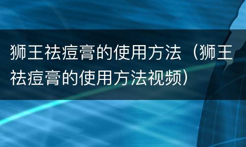 狮王祛痘膏的使用方法（狮王祛痘膏的使用方法视频）