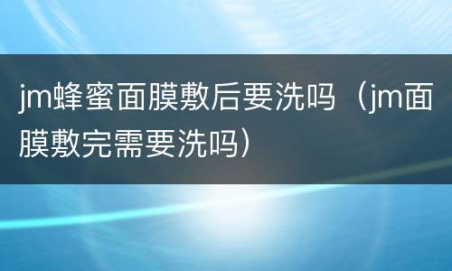 jm蜂蜜面膜敷后要洗吗（jm面膜敷完需要洗吗）