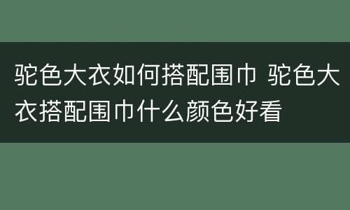驼色大衣如何搭配围巾 驼色大衣搭配围巾什么颜色好看