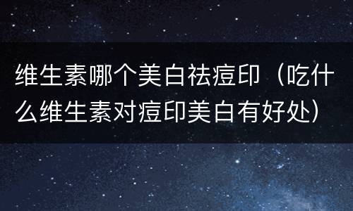维生素哪个美白祛痘印（吃什么维生素对痘印美白有好处）