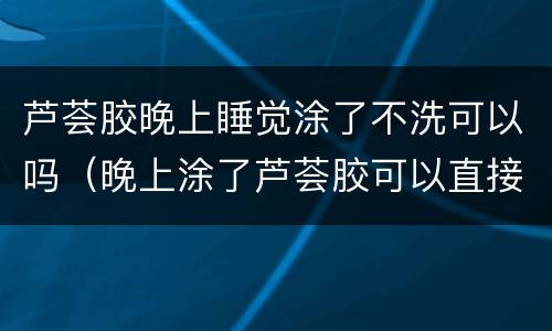 芦荟胶晚上睡觉涂了不洗可以吗（晚上涂了芦荟胶可以直接睡觉吗）