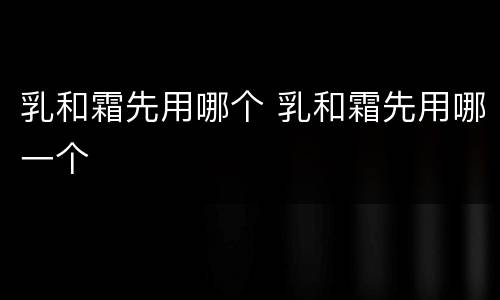 乳和霜先用哪个 乳和霜先用哪一个
