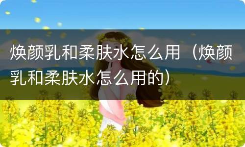 焕颜乳和柔肤水怎么用（焕颜乳和柔肤水怎么用的）