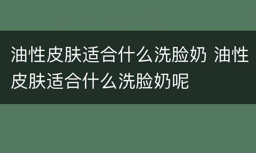 油性皮肤适合什么洗脸奶 油性皮肤适合什么洗脸奶呢