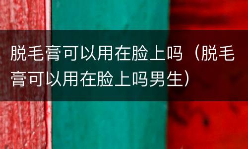脱毛膏可以用在脸上吗（脱毛膏可以用在脸上吗男生）
