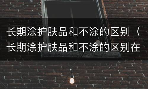 长期涂护肤品和不涂的区别（长期涂护肤品和不涂的区别在哪）