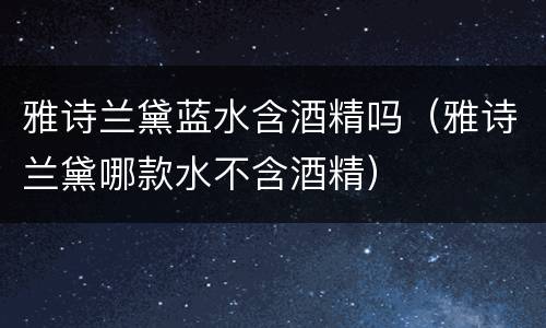 雅诗兰黛蓝水含酒精吗（雅诗兰黛哪款水不含酒精）