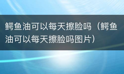 鳄鱼油可以每天擦脸吗（鳄鱼油可以每天擦脸吗图片）