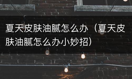 夏天皮肤油腻怎么办（夏天皮肤油腻怎么办小妙招）