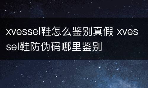 xvessel鞋怎么鉴别真假 xvessel鞋防伪码哪里鉴别