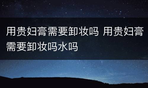 用贵妇膏需要卸妆吗 用贵妇膏需要卸妆吗水吗