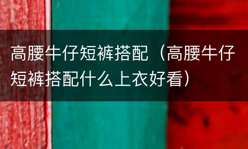 高腰牛仔短裤搭配（高腰牛仔短裤搭配什么上衣好看）