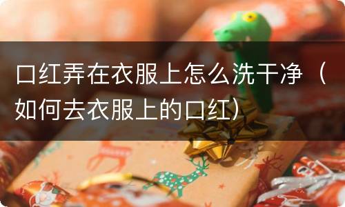 口红弄在衣服上怎么洗干净（如何去衣服上的口红）