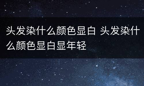 头发染什么颜色显白 头发染什么颜色显白显年轻